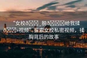 “女校??脫??給我揉??視頻”探索女校私密視頻，揉胸背后的故事
