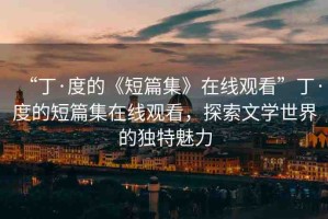 “丁·度的《短篇集》在線觀看”丁·度的短篇集在線觀看，探索文學(xué)世界的獨(dú)特魅力