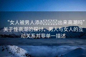 “女人被男人添??出來高潮嗎”關(guān)于性高潮的探討，男人與女人的互動關(guān)系并非單一描述