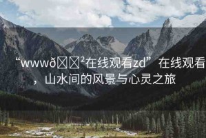 “www??在線觀看zd”在線觀看，山水間的風(fēng)景與心靈之旅
