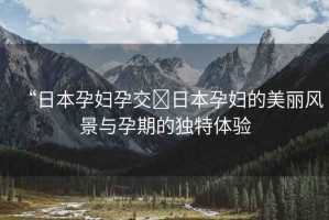 “日本孕婦孕交?日本孕婦的美麗風(fēng)景與孕期的獨特體驗