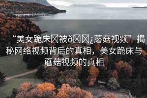 “美女跪床?被??蘑菇視頻”揭秘網(wǎng)絡(luò)視頻背后的真相，美女跪床與蘑菇視頻的真相