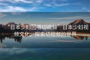 “日本少婦?喂切視頻”日本少婦視頻文化，探索切視頻的世界