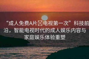 “成人免費A片?電視第一次”科技前沿，智能電視時代的成人娛樂內容與家庭娛樂體驗重塑