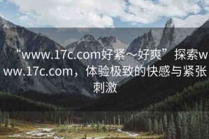 “www.17c.com好緊～好爽”探索www.17c.com，體驗極致的快感與緊張刺激