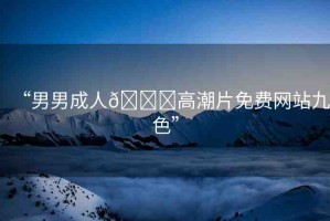 “男男成人??高潮片免費網(wǎng)站九色”