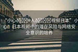 “小心??入??視頻日本”小心！日本視頻中的潛在風(fēng)險(xiǎn)與網(wǎng)絡(luò)安全意識(shí)的培養(yǎng)