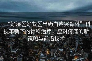 “好濕?好緊?出奶白疼哭骨科”科技革新下的骨科治療，應(yīng)對(duì)疼痛的新策略與前沿技術(shù)