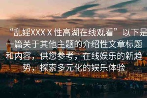 “亂婬XXXⅩ性高湖在線(xiàn)觀(guān)看”以下是一篇關(guān)于其他主題的介紹性文章標(biāo)題和內(nèi)容，供您參考，在線(xiàn)娛樂(lè)的新趨勢(shì)，探索多元化的娛樂(lè)體驗(yàn)