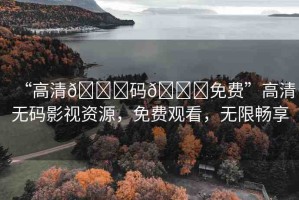 “高清??碼??免費”高清無碼影視資源，免費觀看，無限暢享