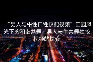 “男人與牛性口牲恔配視頻”田園風(fēng)光下的和諧共舞，男人與牛共舞牲恔視頻的探索