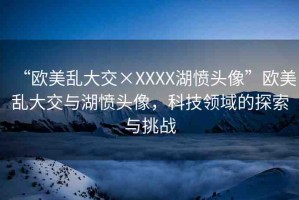 “歐美亂大交×XXXX湖憤頭像”歐美亂大交與湖憤頭像，科技領(lǐng)域的探索與挑戰(zhàn)