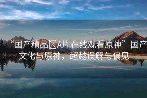 “國產(chǎn)精品?A片在線觀看原神”國產(chǎn)文化與原神，超越誤解與偏見