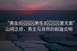 “男生??男生??里無(wú)套”山間之旅，男生與自然的和諧交響