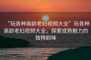 “玩各種高齡老婦視頻大全”玩各種高齡老婦視頻大全，探索成熟魅力的獨特韻味