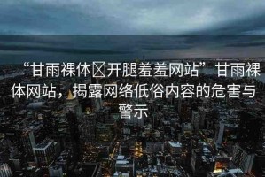 “甘雨裸體?開腿羞羞網(wǎng)站”甘雨裸體網(wǎng)站，揭露網(wǎng)絡(luò)低俗內(nèi)容的危害與警示
