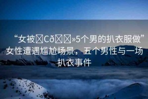“女被?C??5個男的扒衣服做”女性遭遇尷尬場景，五個男性與一場扒衣事件