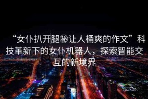 “女仆扒開腿秘讓人桶爽的作文”科技革新下的女仆機(jī)器人，探索智能交互的新境界
