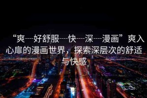 “爽┈好舒服┈快┈深┈漫畫”爽入心扉的漫畫世界，探索深層次的舒適與快感