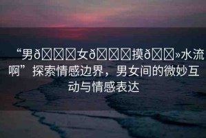 “男??女??摸??水流啊”探索情感邊界，男女間的微妙互動(dòng)與情感表達(dá)