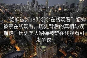 “貂蟬被?18??在線觀看”貂蟬被禁在線觀看，歷史背后的真相與誤解
震驚！歷史美人貂蟬被禁在線觀看引發(fā)爭議