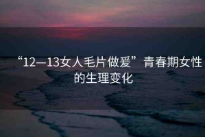 “12—13女人毛片做爰”青春期女性的生理變化