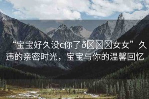 “寶寶好久沒c你了??女女”久違的親密時(shí)光，寶寶與你的溫馨回憶