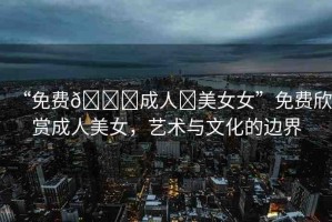 “免費(fèi)??成人?美女女”免費(fèi)欣賞成人美女，藝術(shù)與文化的邊界