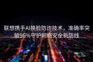 聯(lián)想攜手AI換臉防詐技術(shù)，準(zhǔn)確率突破96%守護(hù)網(wǎng)絡(luò)安全新防線