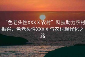 “色老頭性XXXⅩ農(nóng)村”科技助力農(nóng)村振興，色老頭性XXXⅩ與農(nóng)村現(xiàn)代化之路