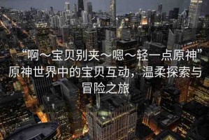 “啊?寶貝別夾?嗯?輕一點(diǎn)原神”原神世界中的寶貝互動(dòng)，溫柔探索與冒險(xiǎn)之旅