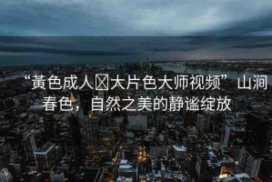 “黃色成人?大片色大師視頻”山澗春色，自然之美的靜謐綻放