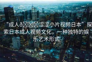 “成人??澀澀小片視頻日本”探索日本成人視頻文化，一種獨特的娛樂藝術(shù)形式