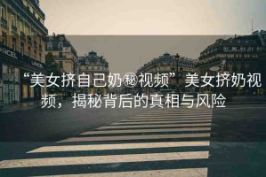 “美女擠自己奶秘視頻”美女擠奶視頻，揭秘背后的真相與風險