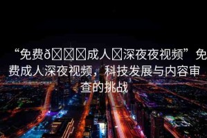 “免費??成人?深夜夜視頻”免費成人深夜視頻，科技發(fā)展與內容審查的挑戰(zhàn)
