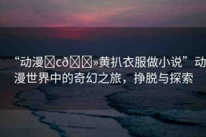 “動(dòng)漫?c??黃扒衣服做小說(shuō)”動(dòng)漫世界中的奇幻之旅，掙脫與探索