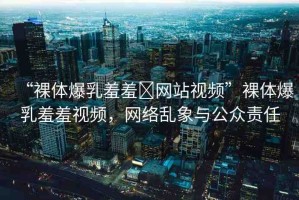 “裸體爆乳羞羞?網(wǎng)站視頻”裸體爆乳羞羞視頻，網(wǎng)絡(luò)亂象與公眾責任
