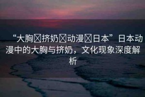 “大胸?擠奶?動漫?日本”日本動漫中的大胸與擠奶，文化現象深度解析