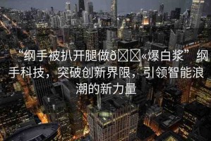 “綱手被扒開腿做??爆白漿”綱手科技，突破創(chuàng)新界限，引領智能浪潮的新力量