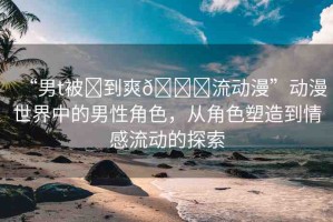“男t被?到爽??流動漫”動漫世界中的男性角色，從角色塑造到情感流動的探索