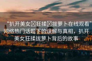 “扒開(kāi)美女?狂揉?拔蘿卜在線觀看”網(wǎng)絡(luò)熱門(mén)話題下的誤解與真相，扒開(kāi)美女狂揉拔蘿卜背后的故事