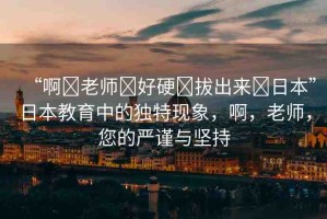 “啊?老師?好硬?拔出來?日本”日本教育中的獨特現(xiàn)象，啊，老師，您的嚴(yán)謹(jǐn)與堅持