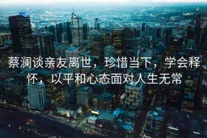 蔡瀾談?dòng)H友離世，珍惜當(dāng)下，學(xué)會(huì)釋?xiě)?，以平和心態(tài)面對(duì)人生無(wú)常