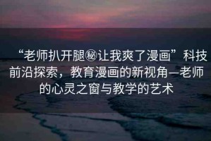 “老師扒開(kāi)腿秘讓我爽了漫畫”科技前沿探索，教育漫畫的新視角—老師的心靈之窗與教學(xué)的藝術(shù)