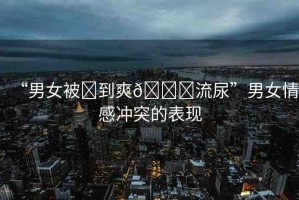 “男女被?到爽??流尿”男女情感沖突的表現(xiàn)