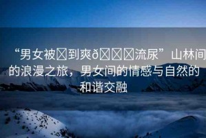 “男女被?到爽??流尿”山林間的浪漫之旅，男女間的情感與自然的和諧交融