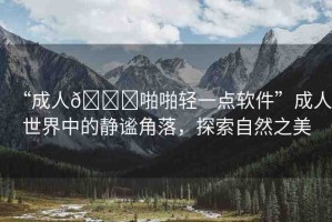“成人??啪啪輕一點軟件”成人世界中的靜謐角落，探索自然之美