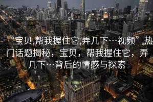 “寶貝,幫我握住它,弄幾下…視頻”熱門話題揭秘，寶貝，幫我握住它，弄幾下…背后的情感與探索