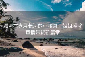 漂流在歲月長(zhǎng)河的小孩哥，姐姐凝眸直播帶貨新篇章