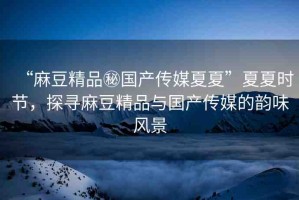“麻豆精品秘國(guó)產(chǎn)傳媒夏夏”夏夏時(shí)節(jié)，探尋麻豆精品與國(guó)產(chǎn)傳媒的韻味風(fēng)景